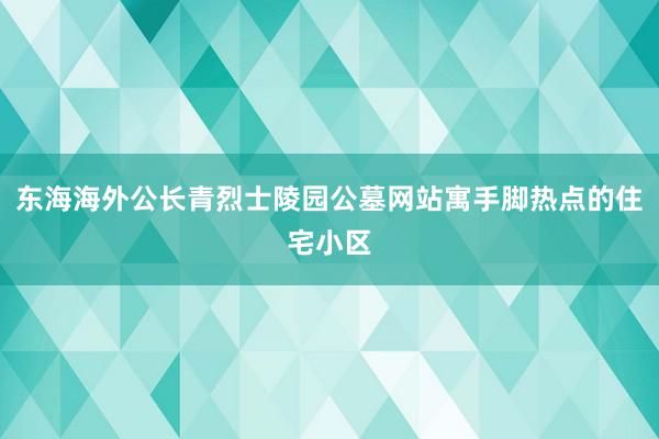 东海海外公长青烈士陵园公墓网站寓手脚热点的住宅小区